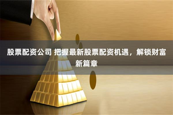 股票配资公司 把握最新股票配资机遇，解锁财富新篇章