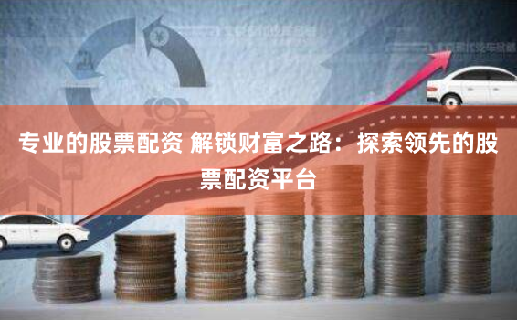 专业的股票配资 解锁财富之路：探索领先的股票配资平台