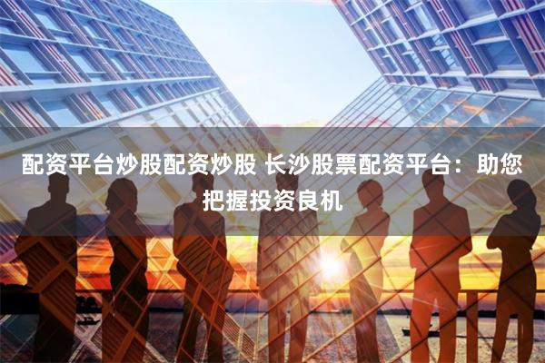 配资平台炒股配资炒股 长沙股票配资平台：助您把握投资良机