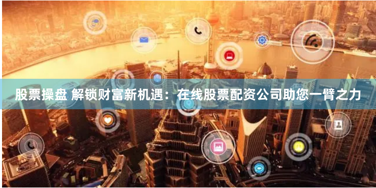股票操盘 解锁财富新机遇：在线股票配资公司助您一臂之力