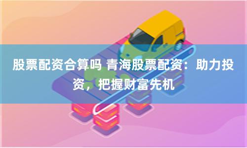 股票配资合算吗 青海股票配资:助力投资,把握财富先机