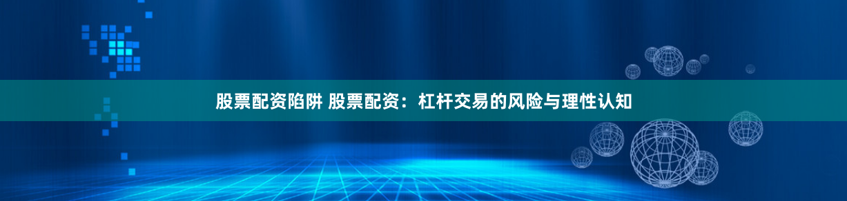 股票配资陷阱 股票配资：杠杆交易的风险与理性认知