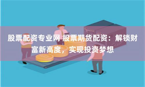 股票配资专业网 股票期货配资：解锁财富新高度，实现投资梦想