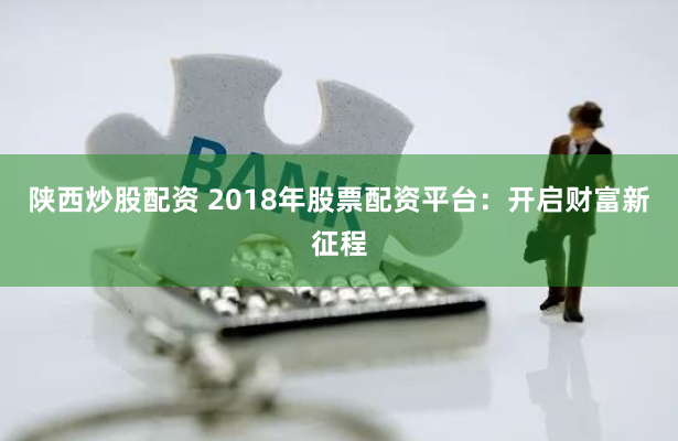 陕西炒股配资 2018年股票配资平台：开启财富新征程