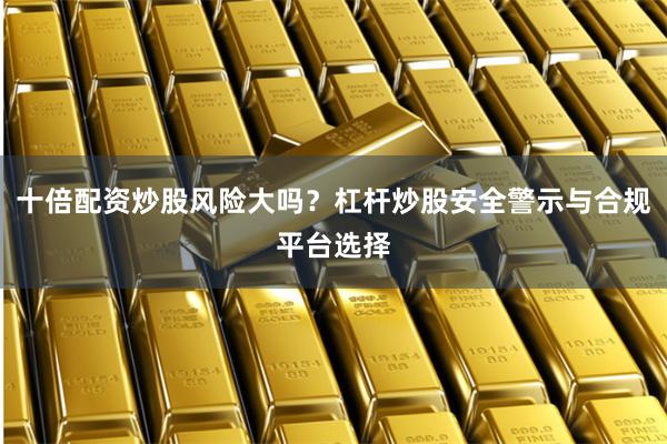 十倍配资炒股风险大吗？杠杆炒股安全警示与合规平台选择