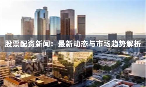股票配资新闻：最新动态与市场趋势解析