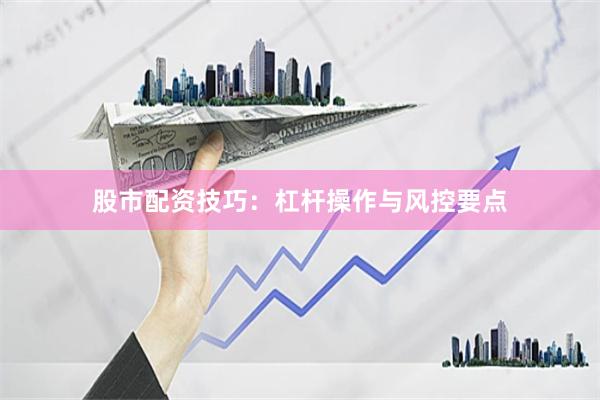 股市配资技巧：杠杆操作与风控要点