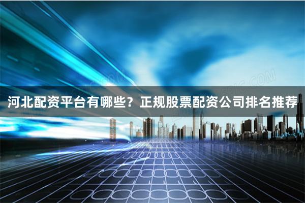 河北配资平台有哪些？正规股票配资公司排名推荐